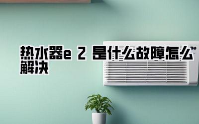 热水器e2是什么故障怎么解决