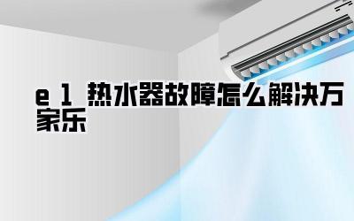 e1热水器故障怎么解决万家乐