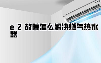 e2故障怎么解决燃气热水器