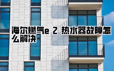 海尔燃气e2热水器故障怎么解决